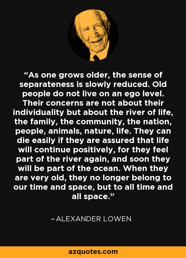 As one grows older, the sense of separateness is slowly reduced. Old people do not live on an ego level. Their concerns are not about their individuality but about the river of life, the family, the community, the nation, people, animals, nature, life. They can die easily if they are assured that life will continue positively, for they feel part of the river again, and soon they will be part of the ocean. When they are very old, they no longer belong to our time and space, but to all time and all space. - Alexander Lowen