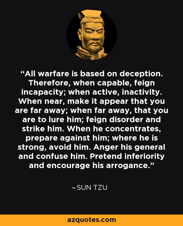 All warfare is based on deception. Therefore, when capable, feign incapacity; when active, inactivity. When near, make it appear that you are far away; when far away, that you are to lure him; feign disorder and strike him. When he concentrates, prepare against him; where he is strong, avoid him. Anger his general and confuse him. Pretend inferiority and encourage his arrogance. - Sun Tzu