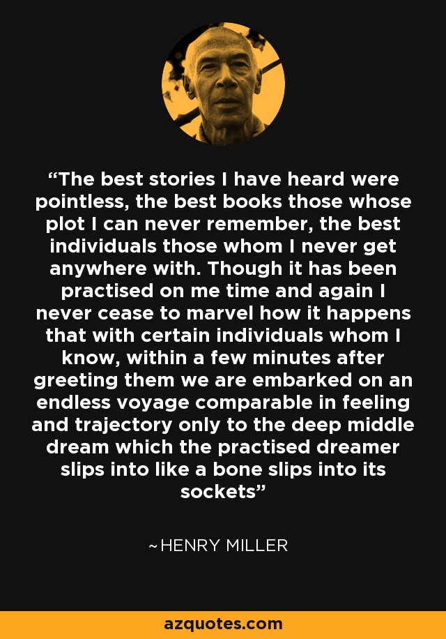 The best stories I have heard were pointless, the best books those whose plot I can never remember, the best individuals those whom I never get anywhere with. Though it has been practised on me time and again I never cease to marvel how it happens that with certain individuals whom I know, within a few minutes after greeting them we are embarked on an endless voyage comparable in feeling and trajectory only to the deep middle dream which the practised dreamer slips into like a bone slips into its sockets - Henry Miller