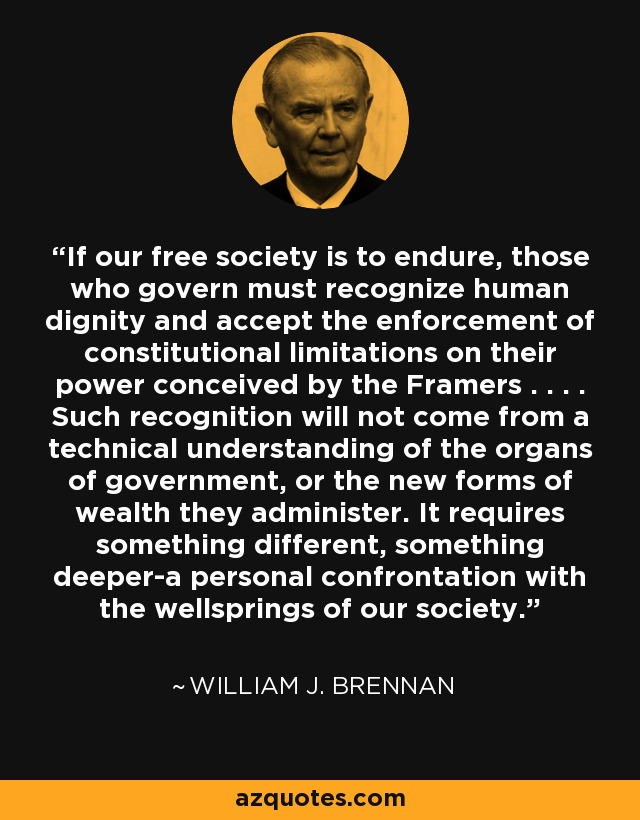 If our free society is to endure, those who govern must recognize human dignity and accept the enforcement of constitutional limitations on their power conceived by the Framers . . . . Such recognition will not come from a technical understanding of the organs of government, or the new forms of wealth they administer. It requires something different, something deeper-a personal confrontation with the wellsprings of our society. - William J. Brennan