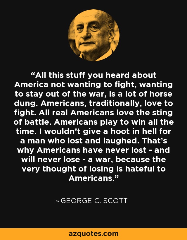 All this stuff you heard about America not wanting to fight, wanting to stay out of the war, is a lot of horse dung. Americans, traditionally, love to fight. All real Americans love the sting of battle. Americans play to win all the time. I wouldn't give a hoot in hell for a man who lost and laughed. That's why Americans have never lost - and will never lose - a war, because the very thought of losing is hateful to Americans. - George C. Scott