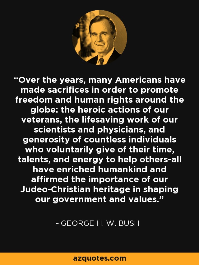 Over the years, many Americans have made sacrifices in order to promote freedom and human rights around the globe: the heroic actions of our veterans, the lifesaving work of our scientists and physicians, and generosity of countless individuals who voluntarily give of their time, talents, and energy to help others-all have enriched humankind and affirmed the importance of our Judeo-Christian heritage in shaping our government and values. - George H. W. Bush