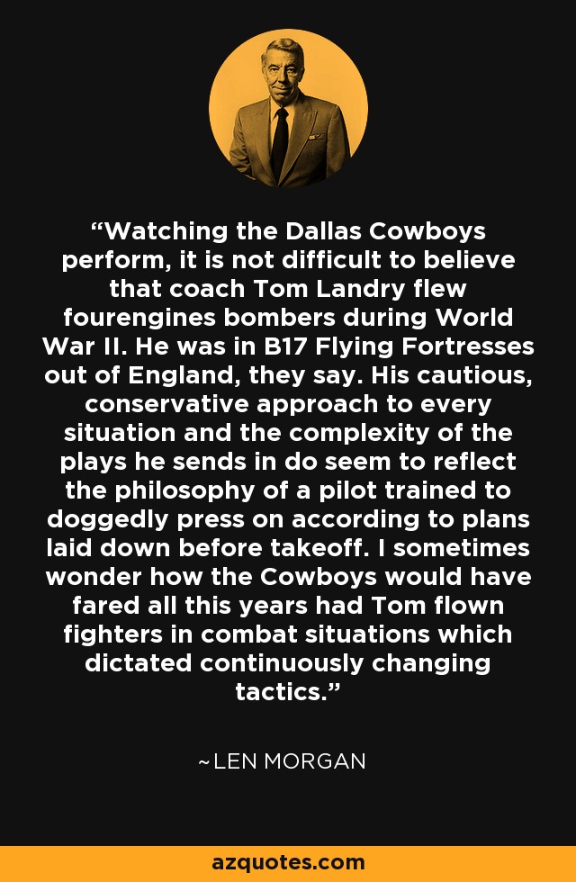 Watching the Dallas Cowboys perform, it is not difficult to believe that coach Tom Landry flew fourengines bombers during World War II. He was in B17 Flying Fortresses out of England, they say. His cautious, conservative approach to every situation and the complexity of the plays he sends in do seem to reflect the philosophy of a pilot trained to doggedly press on according to plans laid down before takeoff. I sometimes wonder how the Cowboys would have fared all this years had Tom flown fighters in combat situations which dictated continuously changing tactics. - Len Morgan