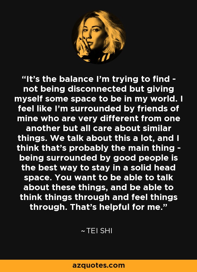 It's the balance I'm trying to find - not being disconnected but giving myself some space to be in my world. I feel like I'm surrounded by friends of mine who are very different from one another but all care about similar things. We talk about this a lot, and I think that's probably the main thing - being surrounded by good people is the best way to stay in a solid head space. You want to be able to talk about these things, and be able to think things through and feel things through. That's helpful for me. - Tei Shi