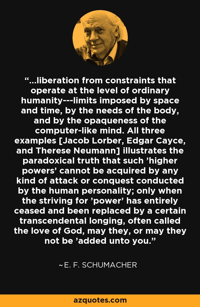 ...liberation from constraints that operate at the level of ordinary humanity---limits imposed by space and time, by the needs of the body, and by the opaqueness of the computer-like mind. All three examples [Jacob Lorber, Edgar Cayce, and Therese Neumann] illustrates the paradoxical truth that such 'higher powers' cannot be acquired by any kind of attack or conquest conducted by the human personality; only when the striving for 'power' has entirely ceased and been replaced by a certain transcendental longing, often called the love of God, may they, or may they not be 'added unto you. - E. F. Schumacher