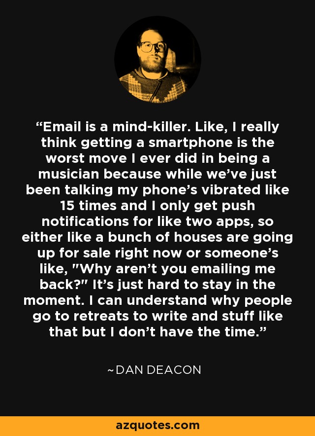 Email is a mind-killer. Like, I really think getting a smartphone is the worst move I ever did in being a musician because while we've just been talking my phone's vibrated like 15 times and I only get push notifications for like two apps, so either like a bunch of houses are going up for sale right now or someone's like, 