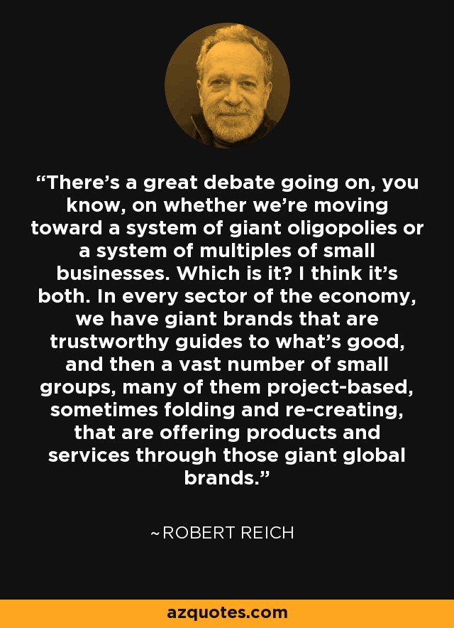 There's a great debate going on, you know, on whether we're moving toward a system of giant oligopolies or a system of multiples of small businesses. Which is it? I think it's both. In every sector of the economy, we have giant brands that are trustworthy guides to what's good, and then a vast number of small groups, many of them project-based, sometimes folding and re-creating, that are offering products and services through those giant global brands. - Robert Reich