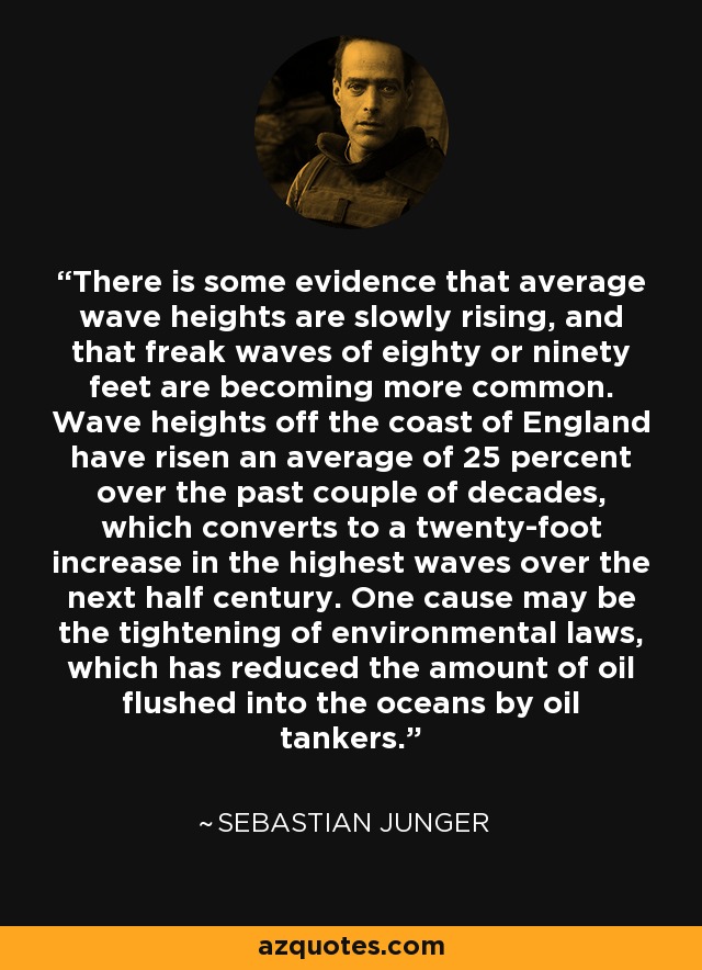 There is some evidence that average wave heights are slowly rising, and that freak waves of eighty or ninety feet are becoming more common. Wave heights off the coast of England have risen an average of 25 percent over the past couple of decades, which converts to a twenty-foot increase in the highest waves over the next half century. One cause may be the tightening of environmental laws, which has reduced the amount of oil flushed into the oceans by oil tankers. - Sebastian Junger