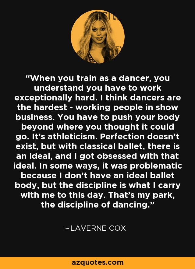 When you train as a dancer, you understand you have to work exceptionally hard. I think dancers are the hardest - working people in show business. You have to push your body beyond where you thought it could go. It's athleticism. Perfection doesn't exist, but with classical ballet, there is an ideal, and I got obsessed with that ideal. In some ways, it was problematic because I don't have an ideal ballet body, but the discipline is what I carry with me to this day. That's my park, the discipline of dancing. - Laverne Cox