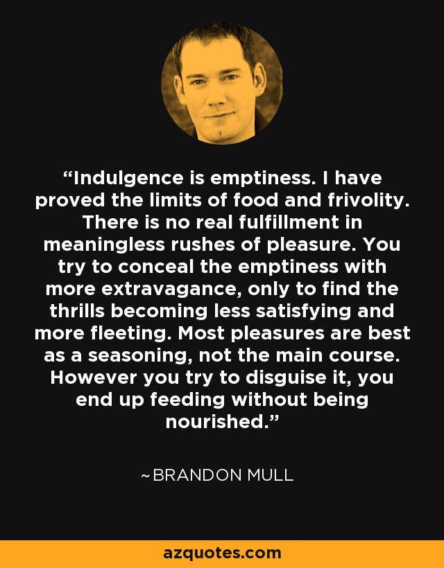 Indulgence is emptiness. I have proved the limits of food and frivolity. There is no real fulfillment in meaningless rushes of pleasure. You try to conceal the emptiness with more extravagance, only to find the thrills becoming less satisfying and more fleeting. Most pleasures are best as a seasoning, not the main course. However you try to disguise it, you end up feeding without being nourished. - Brandon Mull