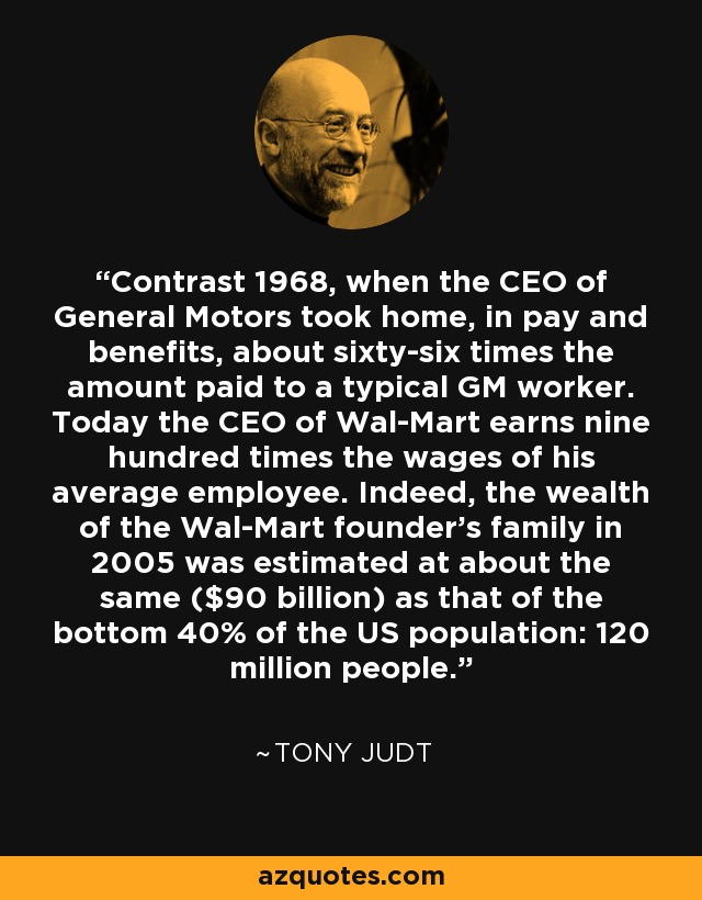 Contrast 1968, when the CEO of General Motors took home, in pay and benefits, about sixty-six times the amount paid to a typical GM worker. Today the CEO of Wal-Mart earns nine hundred times the wages of his average employee. Indeed, the wealth of the Wal-Mart founder's family in 2005 was estimated at about the same ($90 billion) as that of the bottom 40% of the US population: 120 million people. - Tony Judt