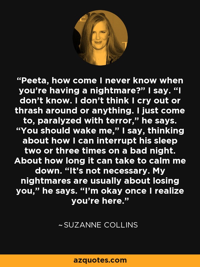 Peeta, how come I never know when you're having a nightmare?” I say. “I don't know. I don't think I cry out or thrash around or anything. I just come to, paralyzed with terror,” he says. “You should wake me,” I say, thinking about how I can interrupt his sleep two or three times on a bad night. About how long it can take to calm me down. “It's not necessary. My nightmares are usually about losing you,” he says. “I'm okay once I realize you're here. - Suzanne Collins