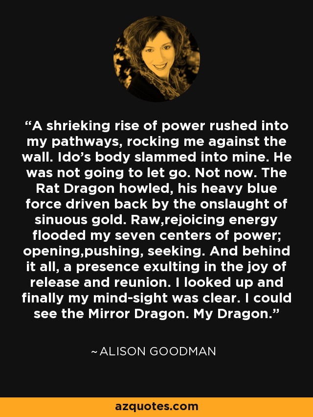 A shrieking rise of power rushed into my pathways, rocking me against the wall. Ido's body slammed into mine. He was not going to let go. Not now. The Rat Dragon howled, his heavy blue force driven back by the onslaught of sinuous gold. Raw,rejoicing energy flooded my seven centers of power; opening,pushing, seeking. And behind it all, a presence exulting in the joy of release and reunion. I looked up and finally my mind-sight was clear. I could see the Mirror Dragon. My Dragon. - Alison Goodman