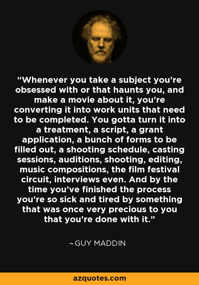 Whenever you take a subject you're obsessed with or that haunts you, and make a movie about it, you're converting it into work units that need to be completed. You gotta turn it into a treatment, a script, a grant application, a bunch of forms to be filled out, a shooting schedule, casting sessions, auditions, shooting, editing, music compositions, the film festival circuit, interviews even. And by the time you've finished the process you're so sick and tired by something that was once very precious to you that you're done with it. - Guy Maddin