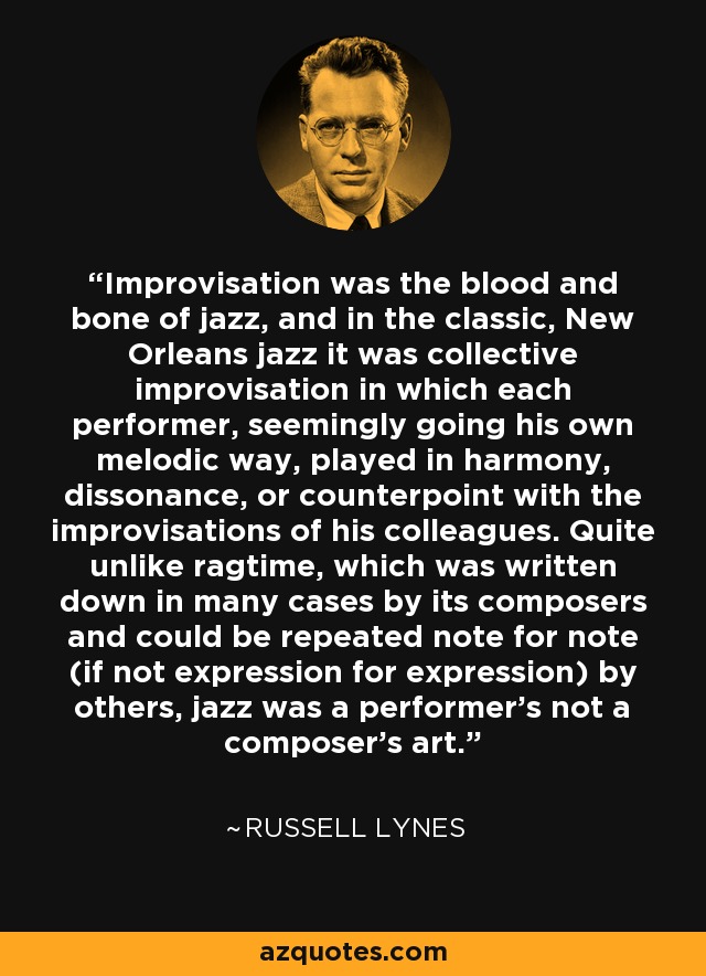 Improvisation was the blood and bone of jazz, and in the classic, New Orleans jazz it was collective improvisation in which each performer, seemingly going his own melodic way, played in harmony, dissonance, or counterpoint with the improvisations of his colleagues. Quite unlike ragtime, which was written down in many cases by its composers and could be repeated note for note (if not expression for expression) by others, jazz was a performer's not a composer's art. - Russell Lynes