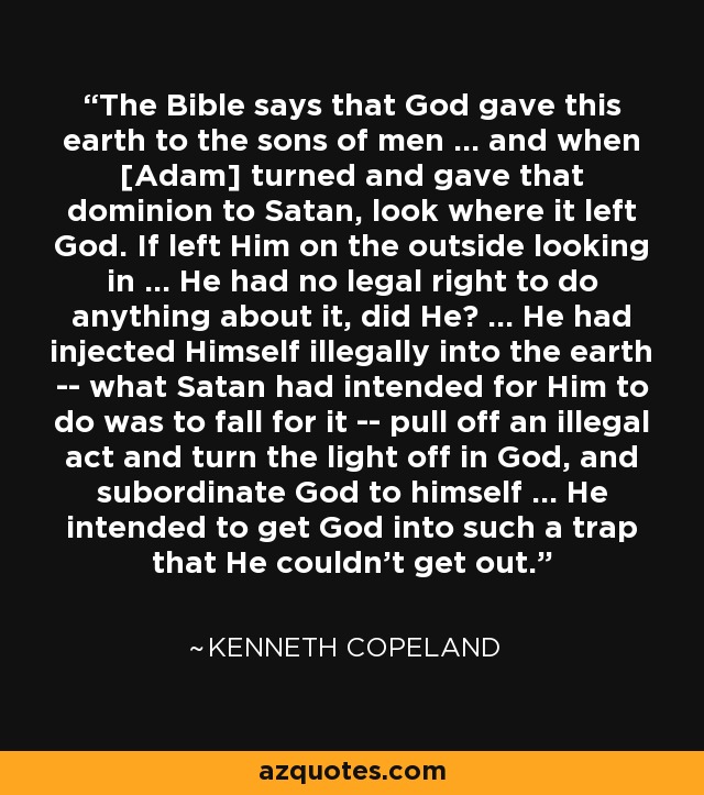 The Bible says that God gave this earth to the sons of men ... and when [Adam] turned and gave that dominion to Satan, look where it left God. If left Him on the outside looking in ... He had no legal right to do anything about it, did He? ... He had injected Himself illegally into the earth -- what Satan had intended for Him to do was to fall for it -- pull off an illegal act and turn the light off in God, and subordinate God to himself ... He intended to get God into such a trap that He couldn't get out. - Kenneth Copeland