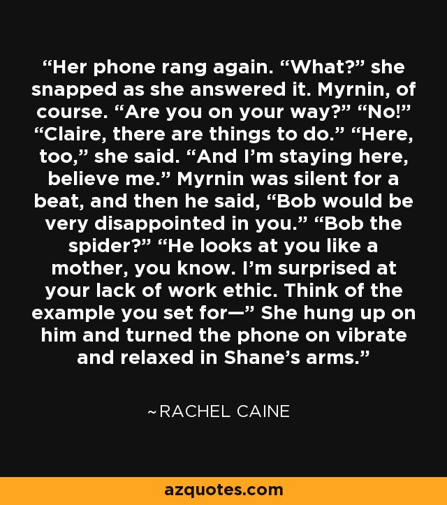 Her phone rang again. “What?” she snapped as she answered it. Myrnin, of course. “Are you on your way?” “No!” “Claire, there are things to do.” “Here, too,” she said. “And I’m staying here, believe me.” Myrnin was silent for a beat, and then he said, “Bob would be very disappointed in you.” “Bob the spider?” “He looks at you like a mother, you know. I’m surprised at your lack of work ethic. Think of the example you set for—” She hung up on him and turned the phone on vibrate and relaxed in Shane’s arms. - Rachel Caine