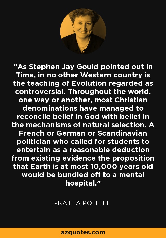As Stephen Jay Gould pointed out in Time, in no other Western country is the teaching of Evolution regarded as controversial. Throughout the world, one way or another, most Christian denominations have managed to reconcile belief in God with belief in the mechanisms of natural selection. A French or German or Scandinavian politician who called for students to entertain as a reasonable deduction from existing evidence the proposition that Earth is at most 10,000 years old would be bundled off to a mental hospital. - Katha Pollitt