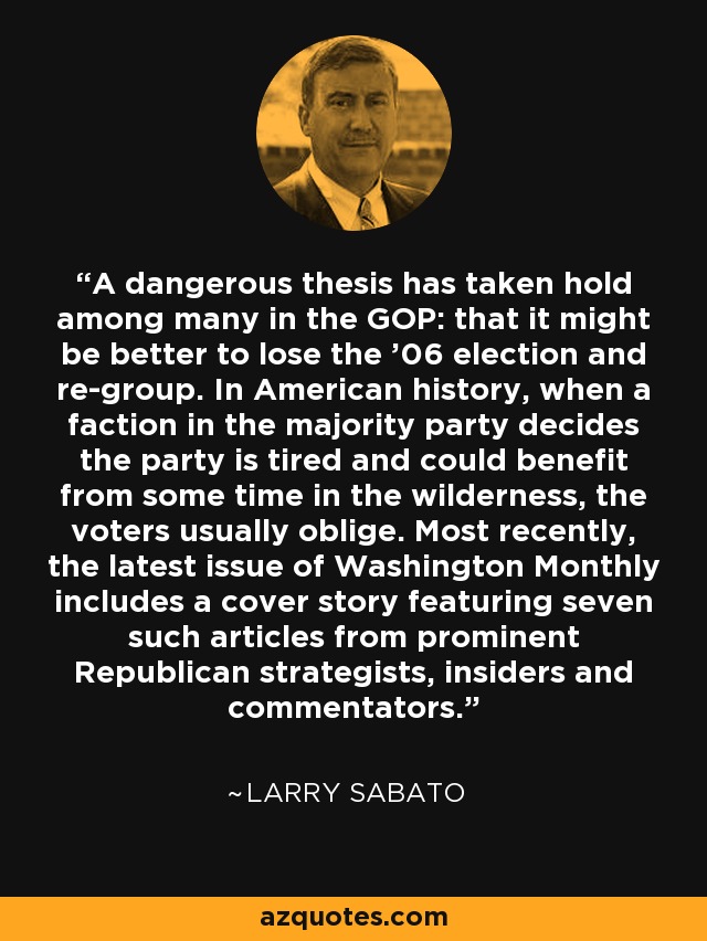 A dangerous thesis has taken hold among many in the GOP: that it might be better to lose the '06 election and re-group. In American history, when a faction in the majority party decides the party is tired and could benefit from some time in the wilderness, the voters usually oblige. Most recently, the latest issue of Washington Monthly includes a cover story featuring seven such articles from prominent Republican strategists, insiders and commentators. - Larry Sabato