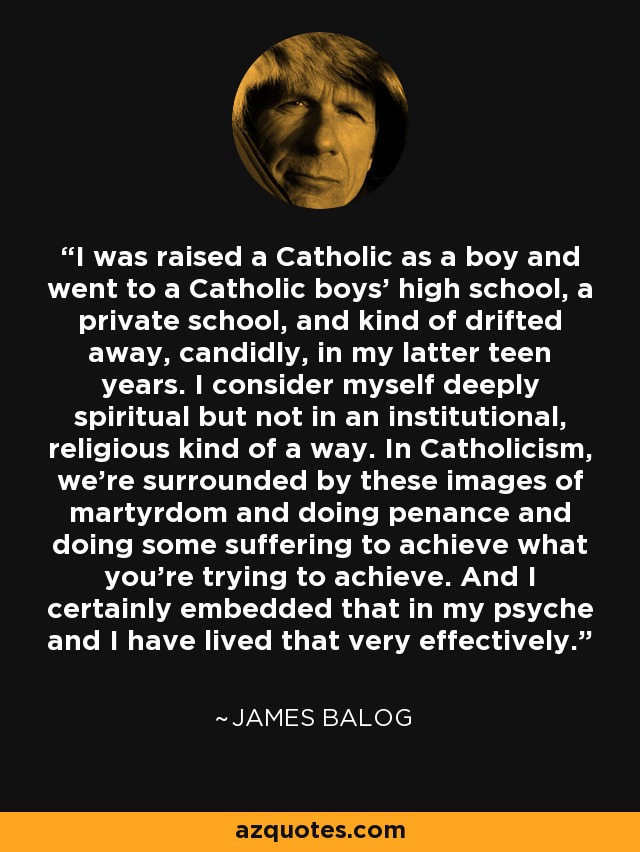 I was raised a Catholic as a boy and went to a Catholic boys' high school, a private school, and kind of drifted away, candidly, in my latter teen years. I consider myself deeply spiritual but not in an institutional, religious kind of a way. In Catholicism, we're surrounded by these images of martyrdom and doing penance and doing some suffering to achieve what you're trying to achieve. And I certainly embedded that in my psyche and I have lived that very effectively. - James Balog