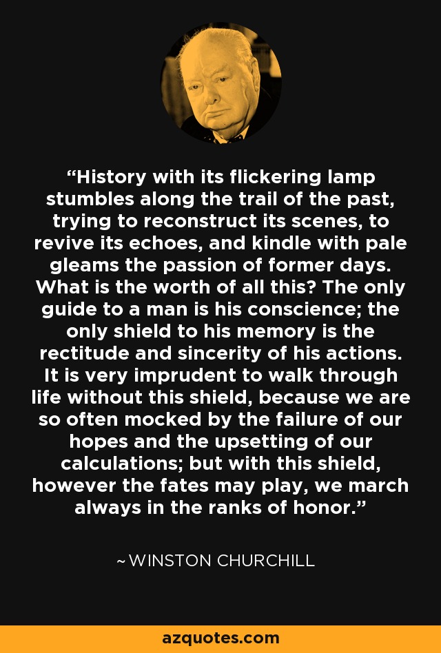 History with its flickering lamp stumbles along the trail of the past, trying to reconstruct its scenes, to revive its echoes, and kindle with pale gleams the passion of former days. What is the worth of all this? The only guide to a man is his conscience; the only shield to his memory is the rectitude and sincerity of his actions. It is very imprudent to walk through life without this shield, because we are so often mocked by the failure of our hopes and the upsetting of our calculations; but with this shield, however the fates may play, we march always in the ranks of honor. - Winston Churchill