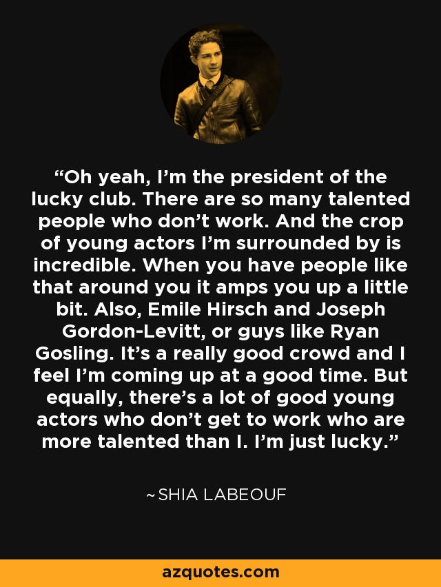 Oh yeah, I'm the president of the lucky club. There are so many talented people who don't work. And the crop of young actors I'm surrounded by is incredible. When you have people like that around you it amps you up a little bit. Also, Emile Hirsch and Joseph Gordon-Levitt, or guys like Ryan Gosling. It's a really good crowd and I feel I'm coming up at a good time. But equally, there's a lot of good young actors who don't get to work who are more talented than I. I'm just lucky. - Shia LaBeouf