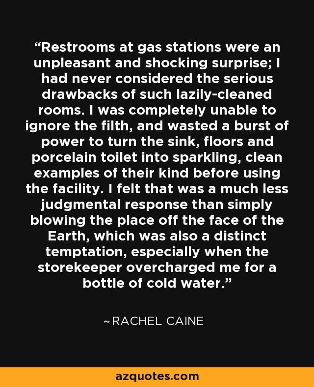 Restrooms at gas stations were an unpleasant and shocking surprise; I had never considered the serious drawbacks of such lazily-cleaned rooms. I was completely unable to ignore the filth, and wasted a burst of power to turn the sink, floors and porcelain toilet into sparkling, clean examples of their kind before using the facility. I felt that was a much less judgmental response than simply blowing the place off the face of the Earth, which was also a distinct temptation, especially when the storekeeper overcharged me for a bottle of cold water. - Rachel Caine