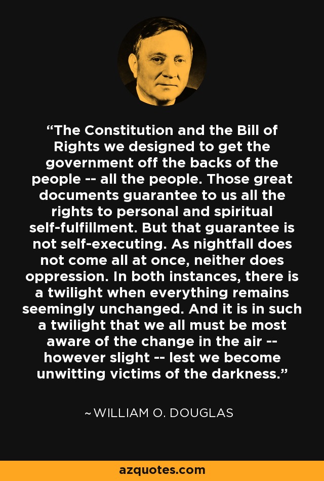 The Constitution and the Bill of Rights we designed to get the government off the backs of the people -- all the people. Those great documents guarantee to us all the rights to personal and spiritual self-fulfillment. But that guarantee is not self-executing. As nightfall does not come all at once, neither does oppression. In both instances, there is a twilight when everything remains seemingly unchanged. And it is in such a twilight that we all must be most aware of the change in the air -- however slight -- lest we become unwitting victims of the darkness. - William O. Douglas