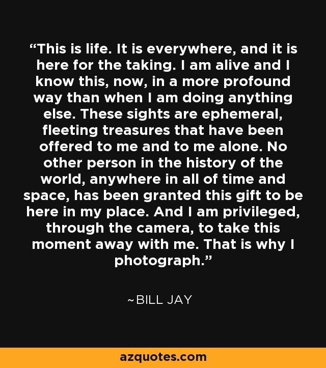 This is life. It is everywhere, and it is here for the taking. I am alive and I know this, now, in a more profound way than when I am doing anything else. These sights are ephemeral, fleeting treasures that have been offered to me and to me alone. No other person in the history of the world, anywhere in all of time and space, has been granted this gift to be here in my place. And I am privileged, through the camera, to take this moment away with me. That is why I photograph. - Bill Jay