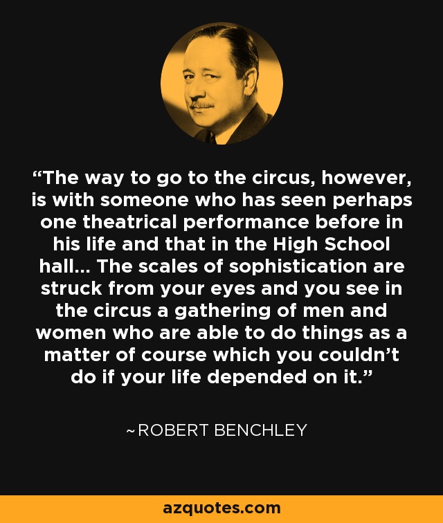 The way to go to the circus, however, is with someone who has seen perhaps one theatrical performance before in his life and that in the High School hall... The scales of sophistication are struck from your eyes and you see in the circus a gathering of men and women who are able to do things as a matter of course which you couldn't do if your life depended on it. - Robert Benchley