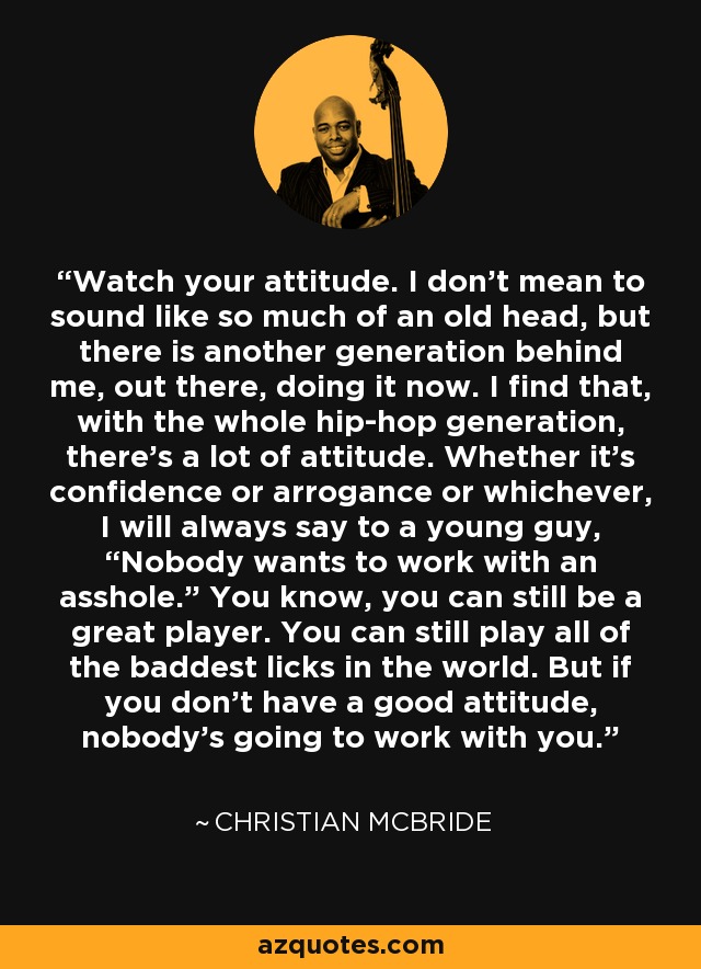 Watch your attitude. I don't mean to sound like so much of an old head, but there is another generation behind me, out there, doing it now. I find that, with the whole hip-hop generation, there's a lot of attitude. Whether it's confidence or arrogance or whichever, I will always say to a young guy, “Nobody wants to work with an asshole.” You know, you can still be a great player. You can still play all of the baddest licks in the world. But if you don't have a good attitude, nobody's going to work with you. - Christian McBride