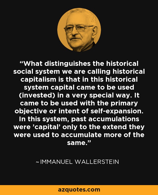 What distinguishes the historical social system we are calling historical capitalism is that in this historical system capital came to be used (invested) in a very special way. It came to be used with the primary objective or intent of self-expansion. In this system, past accumulations were 'capital' only to the extend they were used to accumulate more of the same. - Immanuel Wallerstein