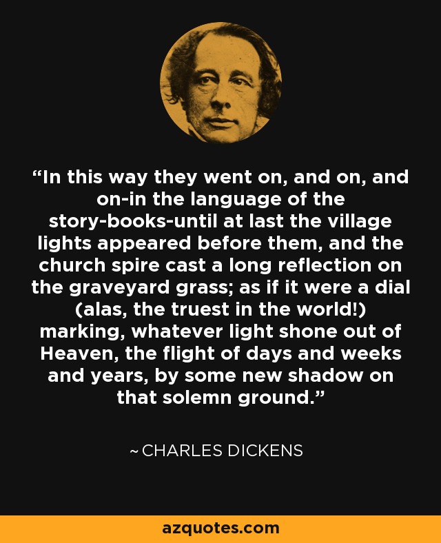 In this way they went on, and on, and on-in the language of the story-books-until at last the village lights appeared before them, and the church spire cast a long reflection on the graveyard grass; as if it were a dial (alas, the truest in the world!) marking, whatever light shone out of Heaven, the flight of days and weeks and years, by some new shadow on that solemn ground. - Charles Dickens