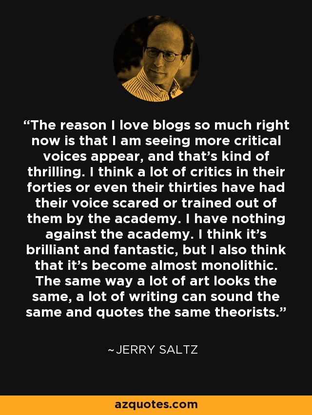 The reason I love blogs so much right now is that I am seeing more critical voices appear, and that's kind of thrilling. I think a lot of critics in their forties or even their thirties have had their voice scared or trained out of them by the academy. I have nothing against the academy. I think it's brilliant and fantastic, but I also think that it's become almost monolithic. The same way a lot of art looks the same, a lot of writing can sound the same and quotes the same theorists. - Jerry Saltz