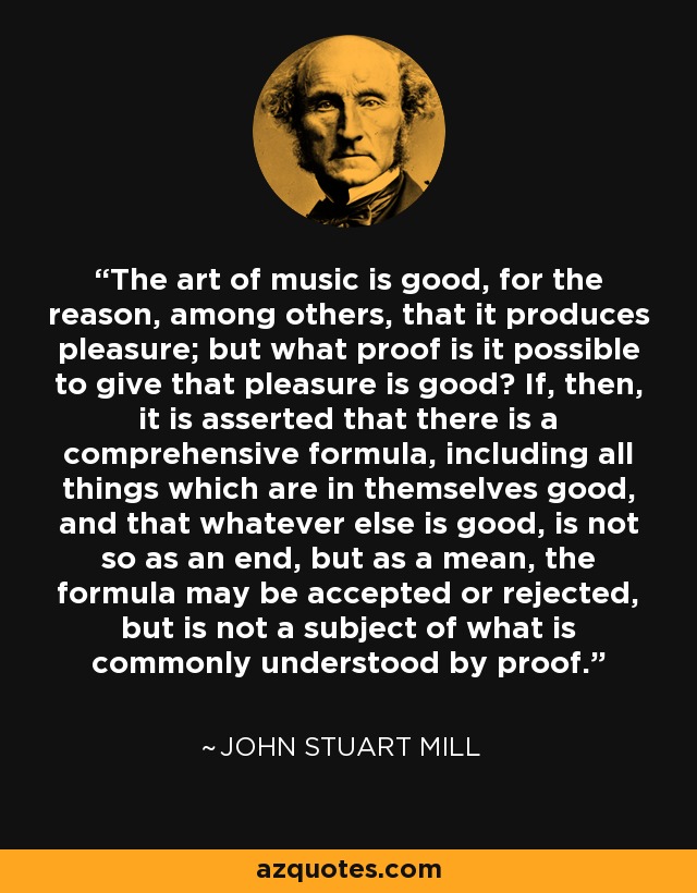 The art of music is good, for the reason, among others, that it produces pleasure; but what proof is it possible to give that pleasure is good? If, then, it is asserted that there is a comprehensive formula, including all things which are in themselves good, and that whatever else is good, is not so as an end, but as a mean, the formula may be accepted or rejected, but is not a subject of what is commonly understood by proof. - John Stuart Mill