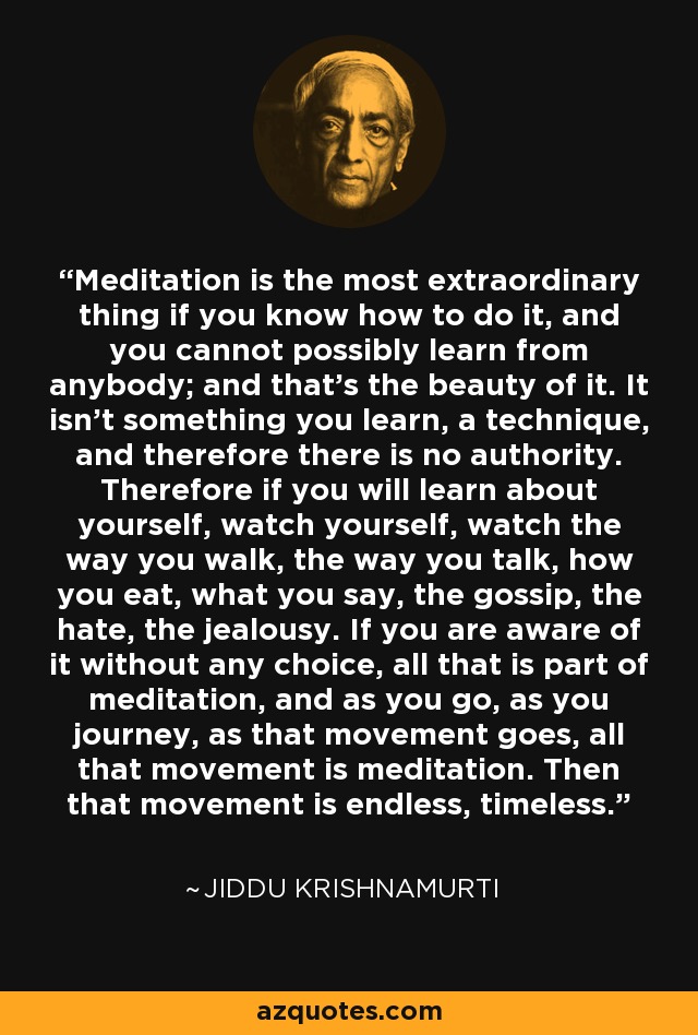 Meditation is the most extraordinary thing if you know how to do it, and you cannot possibly learn from anybody; and that's the beauty of it. It isn't something you learn, a technique, and therefore there is no authority. Therefore if you will learn about yourself, watch yourself, watch the way you walk, the way you talk, how you eat, what you say, the gossip, the hate, the jealousy. If you are aware of it without any choice, all that is part of meditation, and as you go, as you journey, as that movement goes, all that movement is meditation. Then that movement is endless, timeless. - Jiddu Krishnamurti