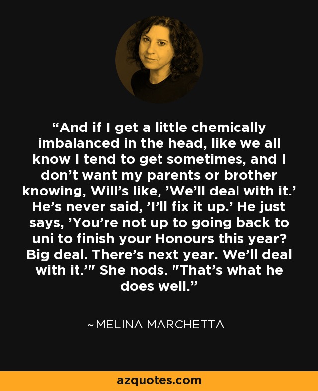 And if I get a little chemically imbalanced in the head, like we all know I tend to get sometimes, and I don't want my parents or brother knowing, Will's like, 'We'll deal with it.' He's never said, 'I'll fix it up.' He just says, 'You're not up to going back to uni to finish your Honours this year? Big deal. There's next year. We'll deal with it.'