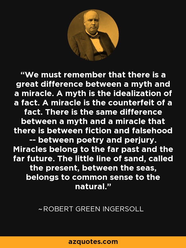 We must remember that there is a great difference between a myth and a miracle. A myth is the idealization of a fact. A miracle is the counterfeit of a fact. There is the same difference between a myth and a miracle that there is between fiction and falsehood -- between poetry and perjury. Miracles belong to the far past and the far future. The little line of sand, called the present, between the seas, belongs to common sense to the natural. - Robert Green Ingersoll