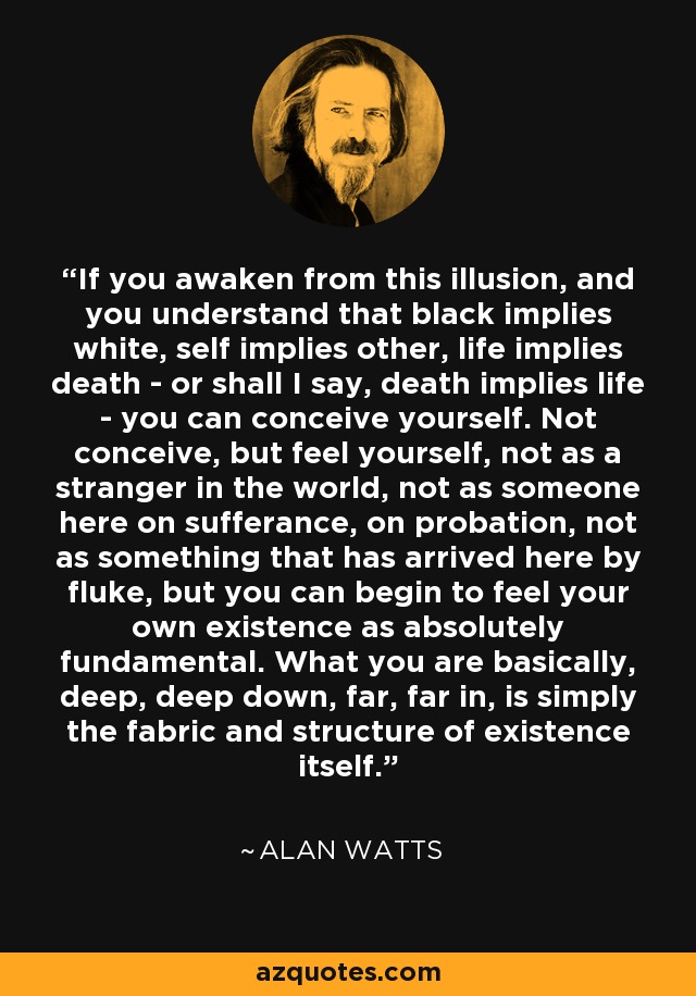 If you awaken from this illusion, and you understand that black implies white, self implies other, life implies death - or shall I say, death implies life - you can conceive yourself. Not conceive, but feel yourself, not as a stranger in the world, not as someone here on sufferance, on probation, not as something that has arrived here by fluke, but you can begin to feel your own existence as absolutely fundamental. What you are basically, deep, deep down, far, far in, is simply the fabric and structure of existence itself. - Alan Watts