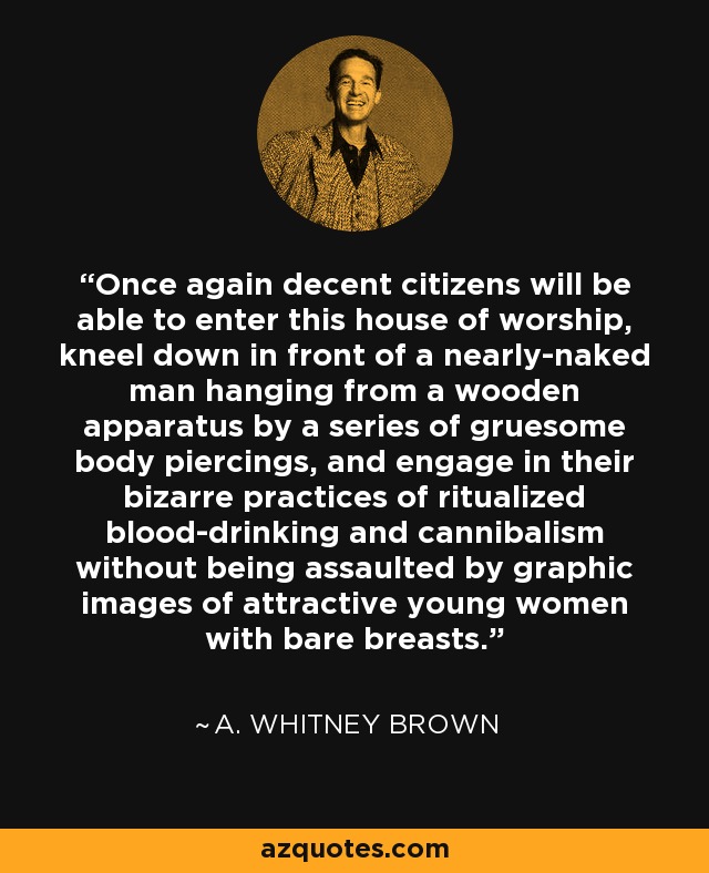 Once again decent citizens will be able to enter this house of worship, kneel down in front of a nearly-naked man hanging from a wooden apparatus by a series of gruesome body piercings, and engage in their bizarre practices of ritualized blood-drinking and cannibalism without being assaulted by graphic images of attractive young women with bare breasts. - A. Whitney Brown