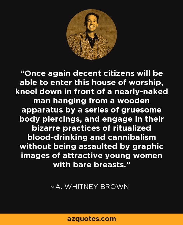 Once again decent citizens will be able to enter this house of worship, kneel down in front of a nearly-naked man hanging from a wooden apparatus by a series of gruesome body piercings, and engage in their bizarre practices of ritualized blood-drinking and cannibalism without being assaulted by graphic images of attractive young women with bare breasts. - A. Whitney Brown