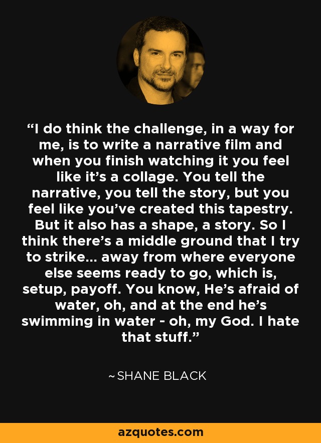 I do think the challenge, in a way for me, is to write a narrative film and when you finish watching it you feel like it's a collage. You tell the narrative, you tell the story, but you feel like you've created this tapestry. But it also has a shape, a story. So I think there's a middle ground that I try to strike... away from where everyone else seems ready to go, which is, setup, payoff. You know, He's afraid of water, oh, and at the end he's swimming in water - oh, my God. I hate that stuff. - Shane Black