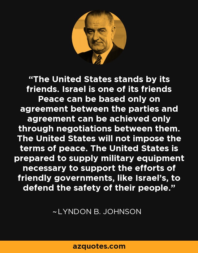 The United States stands by its friends. Israel is one of its friends Peace can be based only on agreement between the parties and agreement can be achieved only through negotiations between them. The United States will not impose the terms of peace. The United States is prepared to supply military equipment necessary to support the efforts of friendly governments, like Israel's, to defend the safety of their people. - Lyndon B. Johnson
