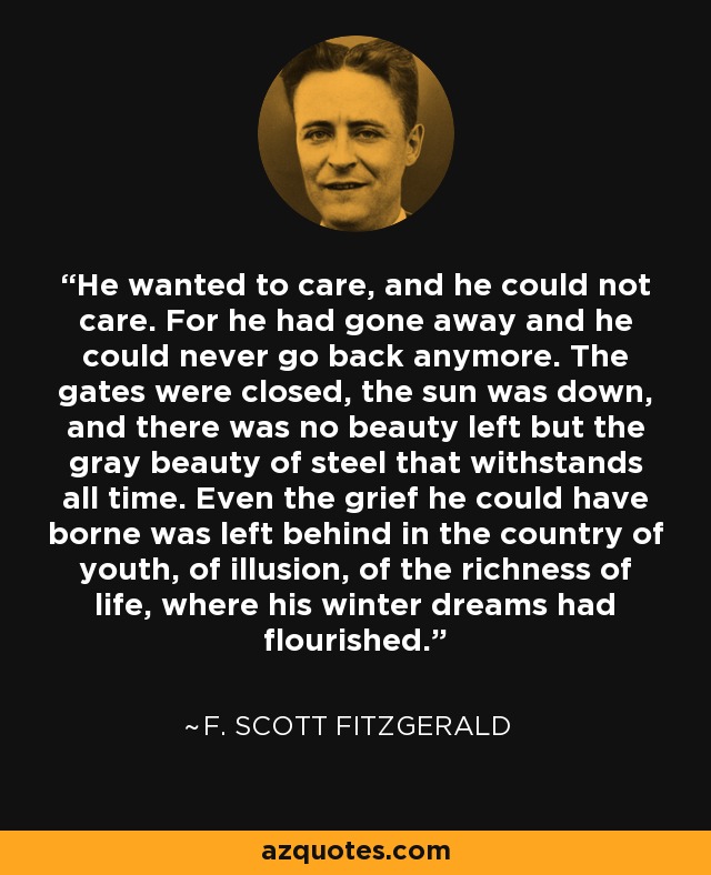 He wanted to care, and he could not care. For he had gone away and he could never go back anymore. The gates were closed, the sun was down, and there was no beauty left but the gray beauty of steel that withstands all time. Even the grief he could have borne was left behind in the country of youth, of illusion, of the richness of life, where his winter dreams had flourished. - F. Scott Fitzgerald