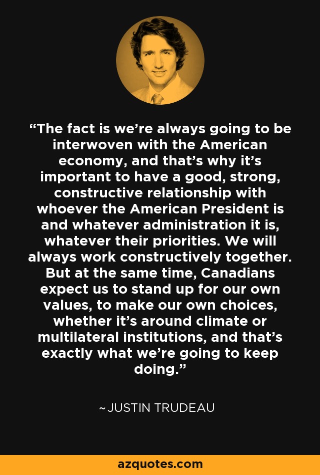 The fact is we're always going to be interwoven with the American economy, and that's why it's important to have a good, strong, constructive relationship with whoever the American President is and whatever administration it is, whatever their priorities. We will always work constructively together. But at the same time, Canadians expect us to stand up for our own values, to make our own choices, whether it's around climate or multilateral institutions, and that's exactly what we're going to keep doing. - Justin Trudeau