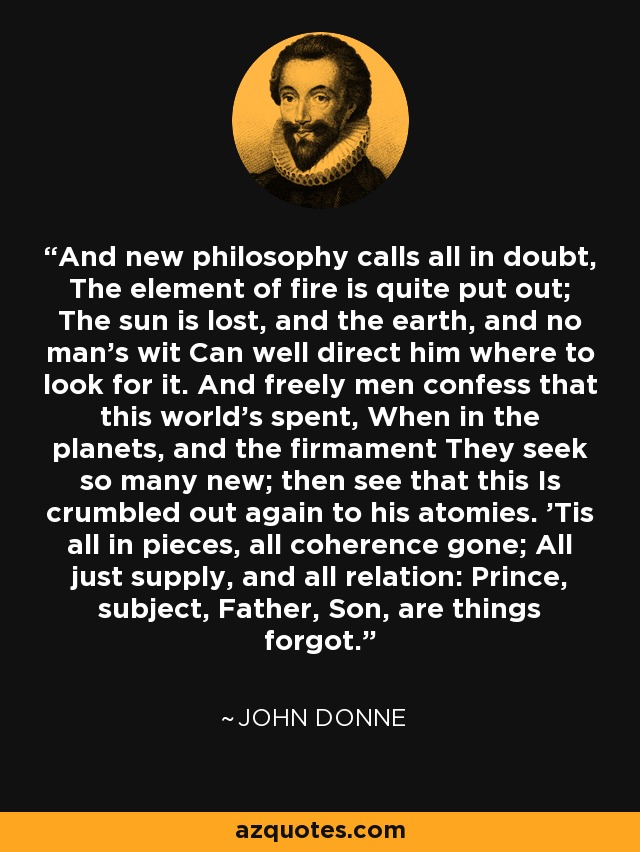 And new philosophy calls all in doubt, The element of fire is quite put out; The sun is lost, and the earth, and no man's wit Can well direct him where to look for it. And freely men confess that this world's spent, When in the planets, and the firmament They seek so many new; then see that this Is crumbled out again to his atomies. 'Tis all in pieces, all coherence gone; All just supply, and all relation: Prince, subject, Father, Son, are things forgot. - John Donne