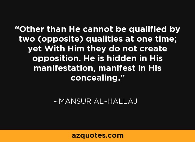 Other than He cannot be qualified by two (opposite) qualities at one time; yet With Him they do not create opposition. He is hidden in His manifestation, manifest in His concealing. - Mansur Al-Hallaj