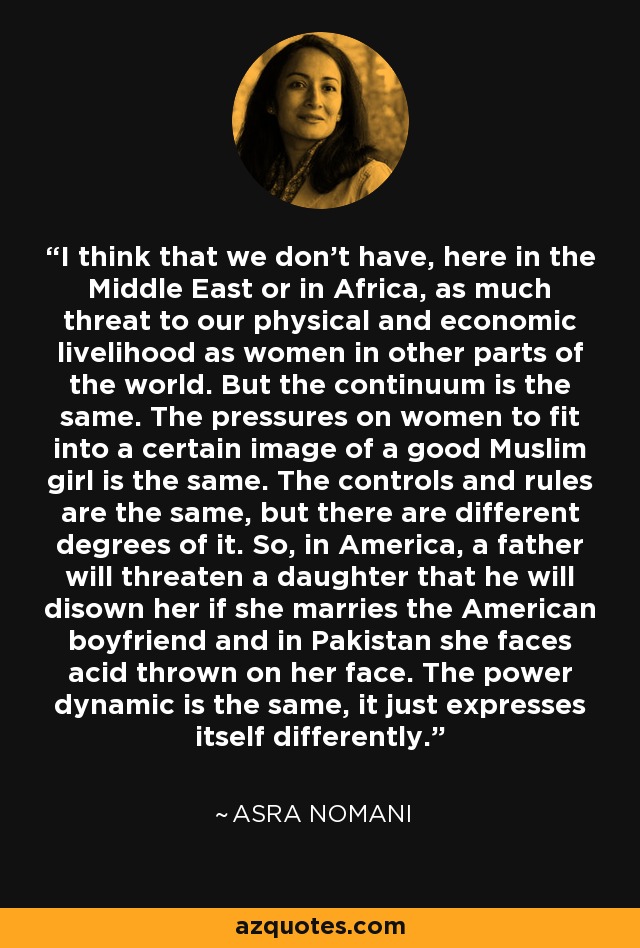 I think that we don't have, here in the Middle East or in Africa, as much threat to our physical and economic livelihood as women in other parts of the world. But the continuum is the same. The pressures on women to fit into a certain image of a good Muslim girl is the same. The controls and rules are the same, but there are different degrees of it. So, in America, a father will threaten a daughter that he will disown her if she marries the American boyfriend and in Pakistan she faces acid thrown on her face. The power dynamic is the same, it just expresses itself differently. - Asra Nomani