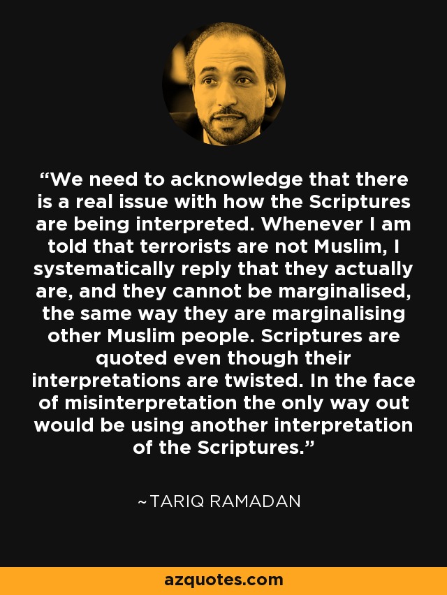 We need to acknowledge that there is a real issue with how the Scriptures are being interpreted. Whenever I am told that terrorists are not Muslim, I systematically reply that they actually are, and they cannot be marginalised, the same way they are marginalising other Muslim people. Scriptures are quoted even though their interpretations are twisted. In the face of misinterpretation the only way out would be using another interpretation of the Scriptures. - Tariq Ramadan