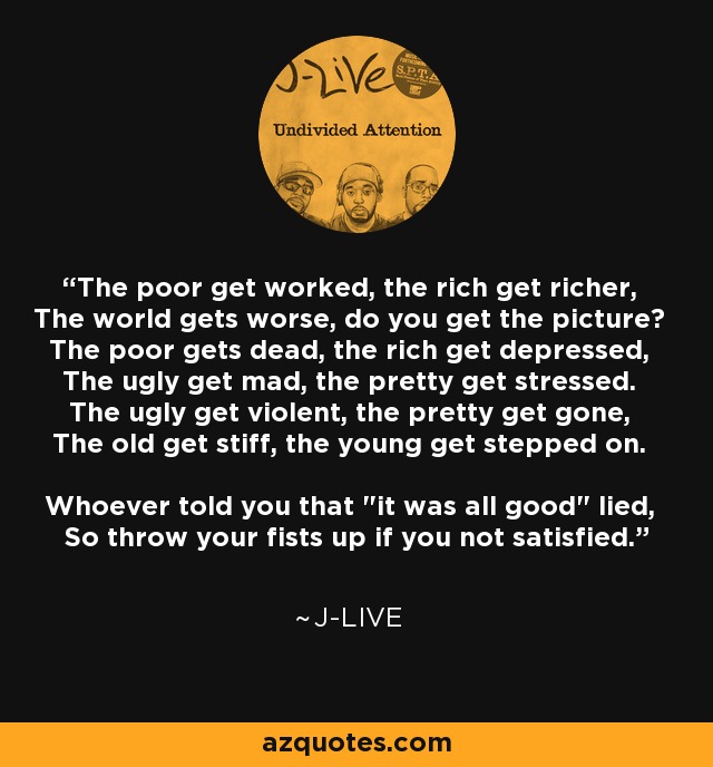 The poor get worked, the rich get richer, The world gets worse, do you get the picture? The poor gets dead, the rich get depressed, The ugly get mad, the pretty get stressed. The ugly get violent, the pretty get gone, The old get stiff, the young get stepped on. Whoever told you that 